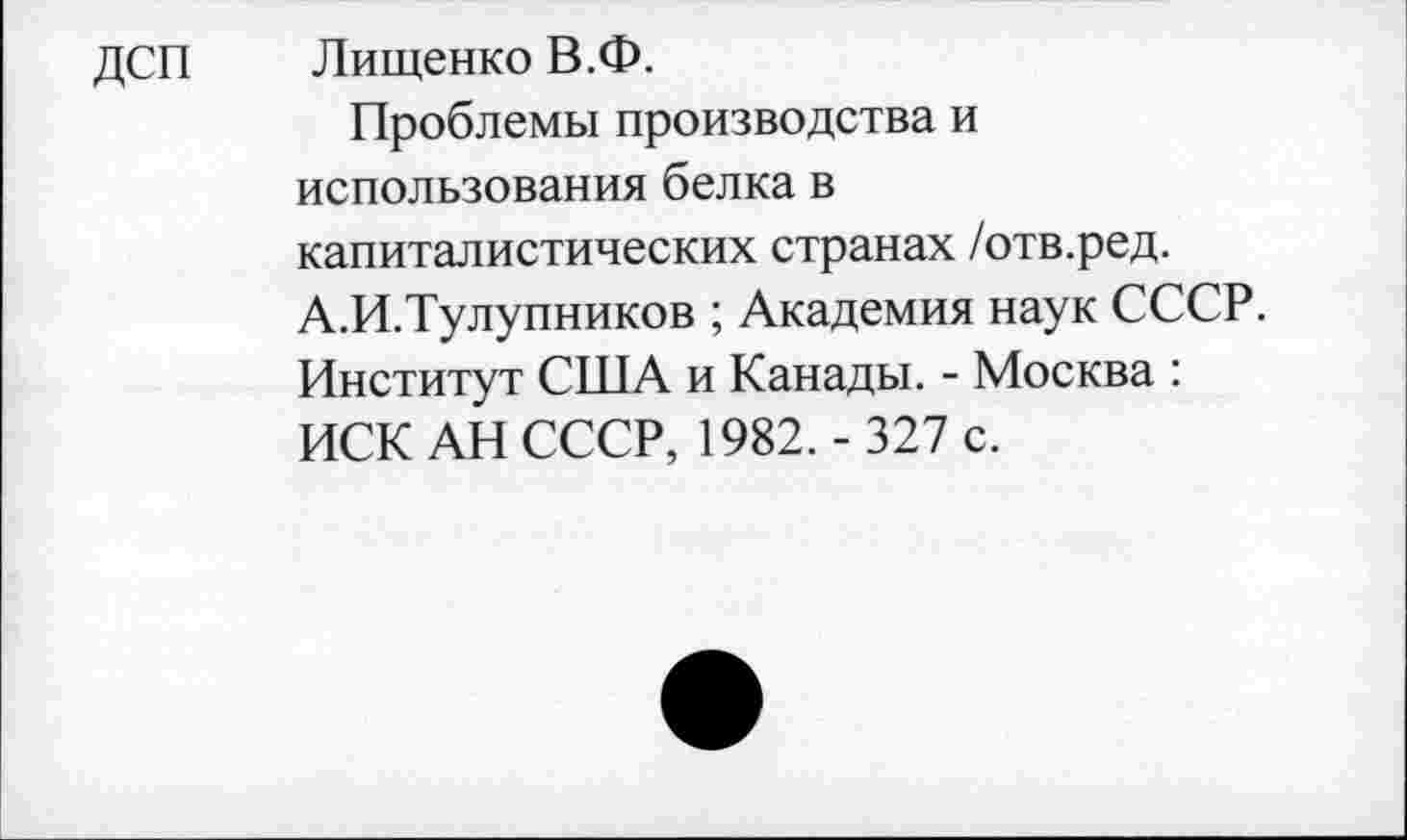 ﻿дсп
Лищенко В.Ф.
Проблемы производства и использования белка в капиталистических странах /отв.ред. А.И.Тулупников ; Академия наук СССР. Институт США и Канады. - Москва : ИСК АН СССР, 1982. - 327 с.